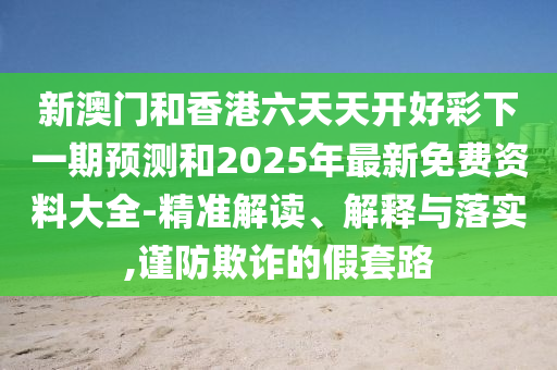 新澳门和香港六天天开好彩下一期预测和2025年最新免费资料大全-精准解读、解释与落实,谨防欺诈的假套路