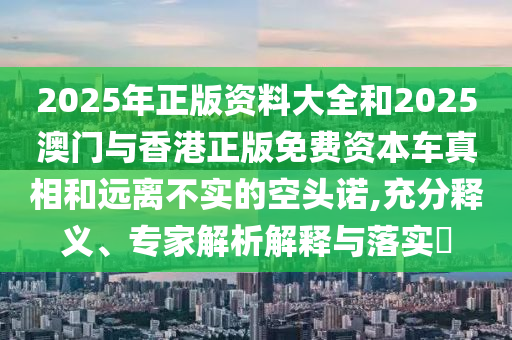 2025年正版资料大全和2025澳门与香港正版免费资本车真相和远离不实的空头诺,充分释义、专家解析解释与落实